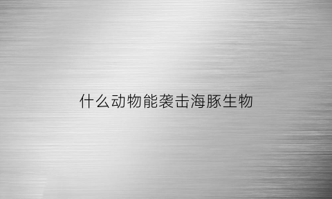 什么动物能袭击海豚生物(什么动物能袭击海豚生物呢)