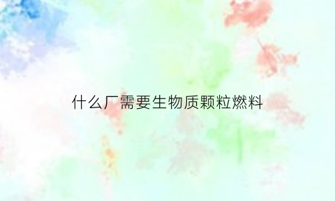 什么厂需要生物质颗粒燃料(哪些行业需要生物质颗粒)