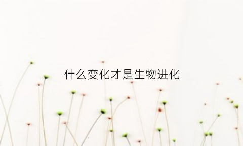 什么变化才是生物进化(什么变化才是生物进化的标志)