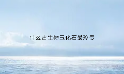 什么古生物玉化石最珍贵(古生物化石价值)