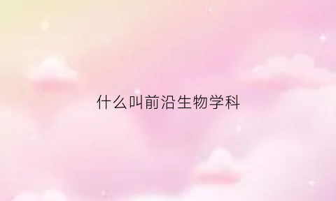 什么叫前沿生物学科(什么叫前沿生物学科)