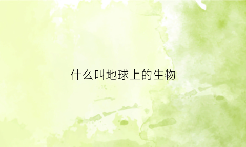 什么叫地球上的生物(地球上的生物是由什么组成的)