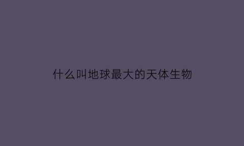 什么叫地球最大的天体生物(地球最大的生命体)