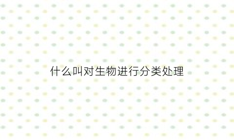 什么叫对生物进行分类处理(对生物分类的依据或原则有哪两大类)