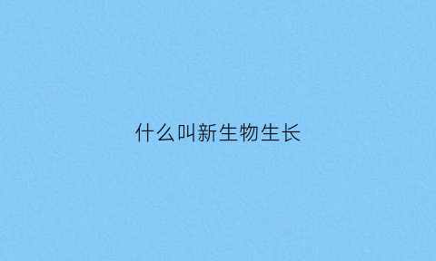 什么叫新生物生长(什么叫新生物生长过程)