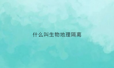 什么叫生物地理隔离(生物隔离地理隔离)