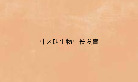 什么叫生物生长发育(生物的生长和发育表现及特点)
