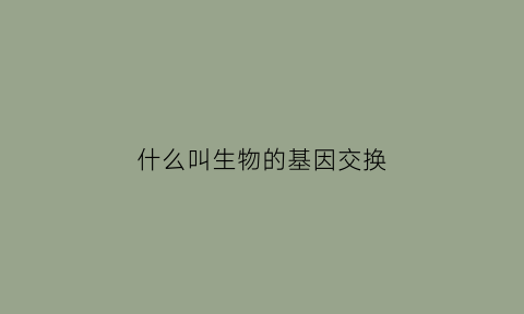 什么叫生物的基因交换(什么是基因交换)