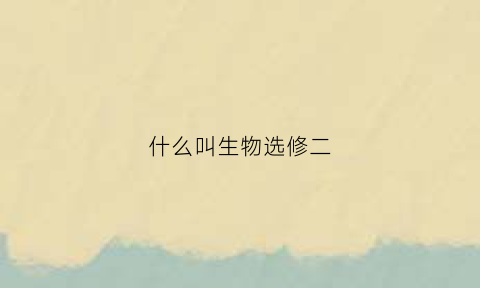 什么叫生物选修二(生物学选修二)