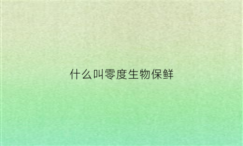 什么叫零度生物保鲜(什么叫零度生物保鲜技术)