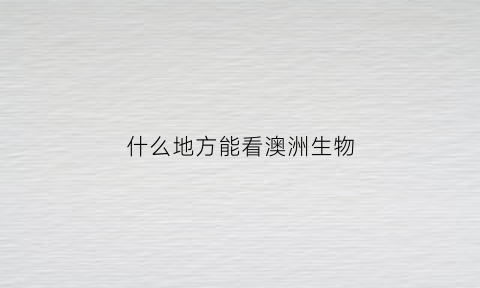 什么地方能看澳洲生物(看看澳洲)