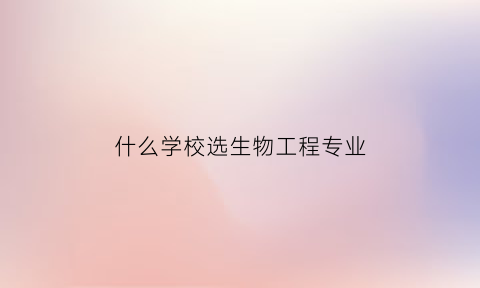 什么学校选生物工程专业(哪所学校的生物工程系最好)