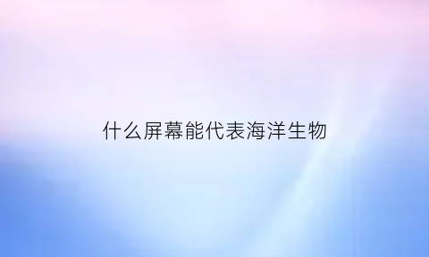 什么屏幕能代表海洋生物(屏幕是什么鱼)