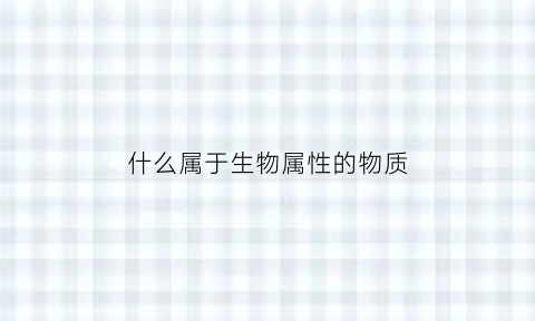 什么属于生物属性的物质(属于生物的东西有哪些)