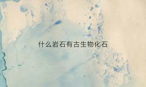 什么岩石有古生物化石(什么岩石里面有生物化石)