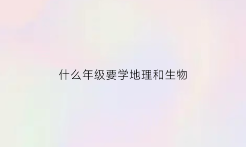 什么年级要学地理和生物(什么年级要学地理和生物知识)