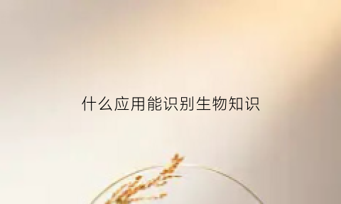 什么应用能识别生物知识(什么应用能识别生物知识的软件)