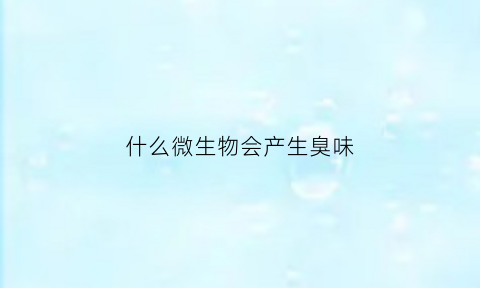 什么微生物会产生臭味(微生物有味道吗)