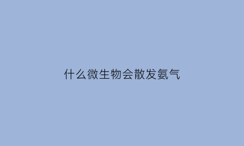什么微生物会散发氨气(什么微生物会散发氨气气体)