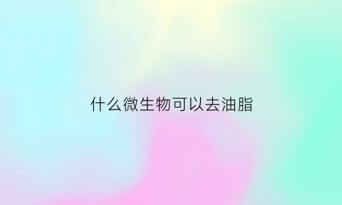 什么微生物可以去油脂(什么微生物可以去油脂呢)