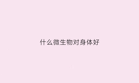 什么微生物对身体好(对人体好的微生物)