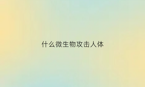 什么微生物攻击人体(哪些微生物对人体有利)