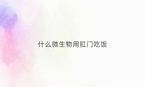 什么微生物用肛门吃饭(什么微生物用肛门吃饭会传染)