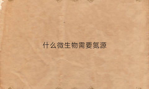 什么微生物需要氮源(什么微生物需要氮源呢)