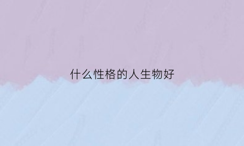 什么性格的人生物好(什么生肖性格好)