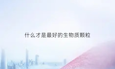 什么才是最好的生物质颗粒(什么是生物质颗粒燃料)