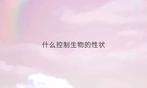 什么控制生物的性状(什么控制生物的性状发生变化)