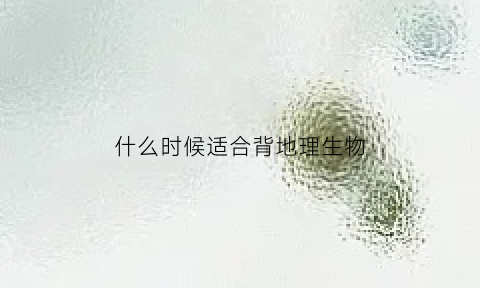 什么时候适合背地理生物(什么时候适合背地理生物课文)