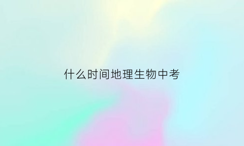 什么时间地理生物中考(什么时候地理生物中考)