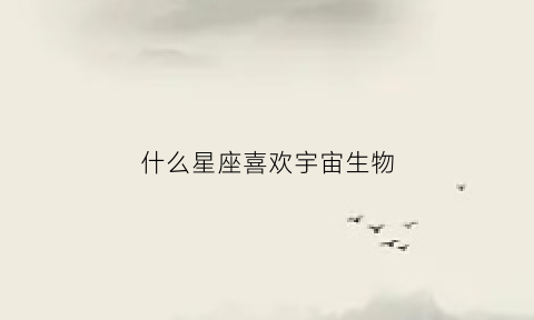 什么星座喜欢宇宙生物(什么星座喜欢宇宙生物的人)