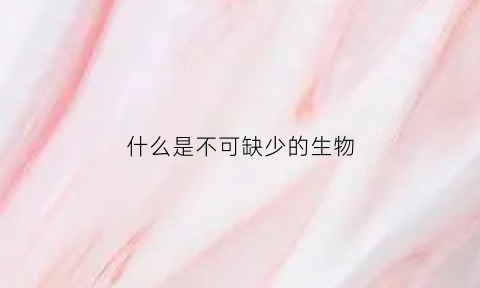 什么是不可缺少的生物(什么不可缺失)