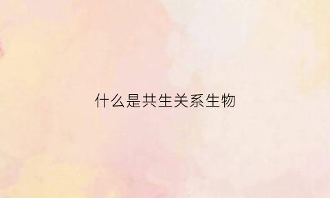 什么是共生关系生物(共生关系的生物有哪些)