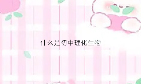什么是初中理化生物(初中理化生考试是什么意思)