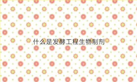 什么是发酵工程生物制剂(什么是发酵工程生物制剂的特点)