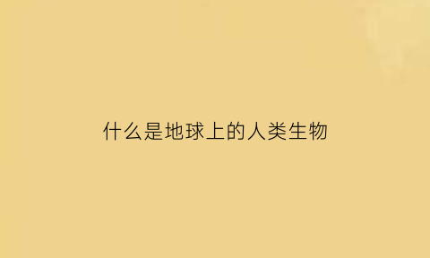 什么是地球上的人类生物(地球上的人是什么人)