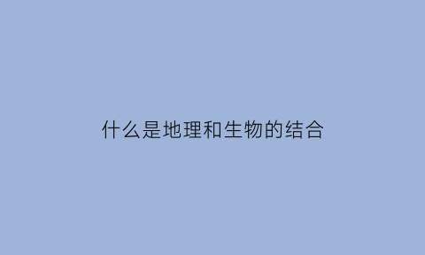 什么是地理和生物的结合(生物地理结合起来的专业)