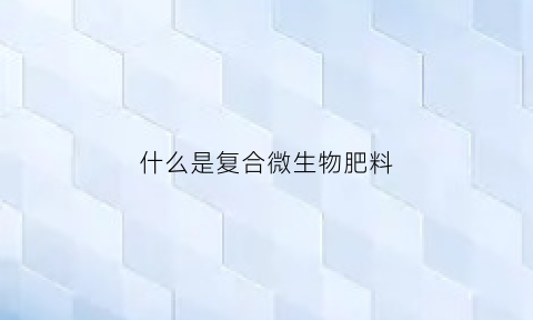 什么是复合微生物肥料(复合微生物肥料使用方法)