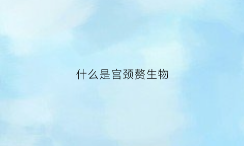 什么是宫颈赘生物(宫颈赘生物是指什么)