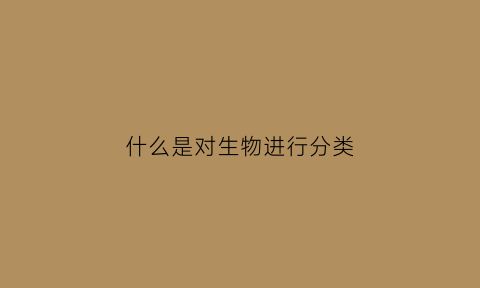 什么是对生物进行分类(什么是对生物进行分类的基础)
