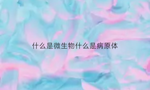 什么是微生物什么是病原体(什么是微生物什么是病原体)