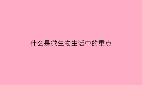 什么是微生物生活中的重点(什么是微生物生活中的重点知识)