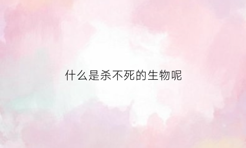 什么是杀不死的生物呢(什么是杀不死的生物呢视频)