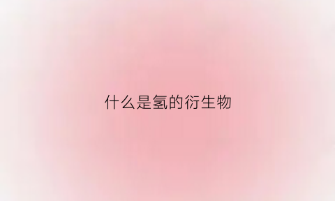 什么是氢的衍生物(氢的含义是什么)
