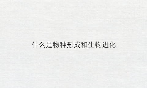 什么是物种形成和生物进化(什么是物种形成和生物进化的机制)