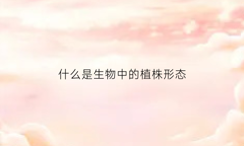 什么是生物中的植株形态(植物的株型包括)