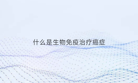 什么是生物免疫治疗癌症(生物免疫疗法治疗癌症有治疗好的案例)